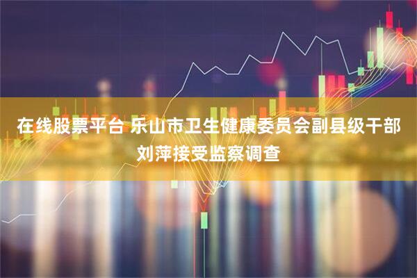 在线股票平台 乐山市卫生健康委员会副县级干部刘萍接受监察调查