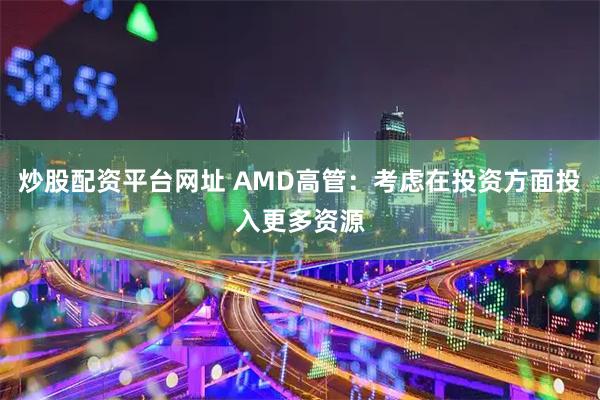 炒股配资平台网址 AMD高管：考虑在投资方面投入更多资源