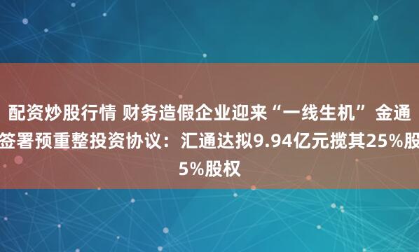 配资炒股行情 财务造假企业迎来“一线生机” 金通灵签署预重整投资协议：汇通达拟9.94亿元揽其25%股权