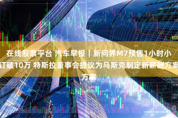在线股票平台 汽车早报｜新问界M7预售1小时小订破10万 特斯拉董事会提议为马斯克制定新薪酬方案