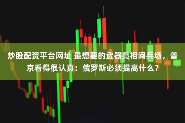 炒股配资平台网址 最想要的武器亮相阅兵场，普京看得很认真：俄罗斯必须提高什么？