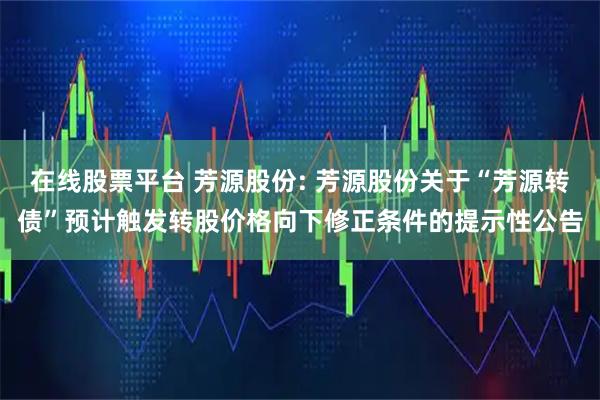 在线股票平台 芳源股份: 芳源股份关于“芳源转债”预计触发转股价格向下修正条件的提示性公告