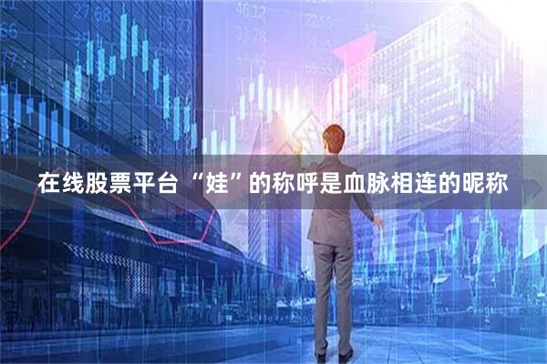 在线股票平台 “娃”的称呼是血脉相连的昵称