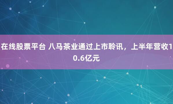 在线股票平台 八马茶业通过上市聆讯，上半年营收10.6亿元