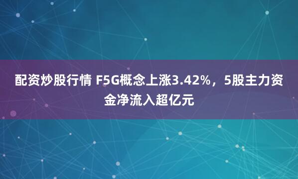 配资炒股行情 F5G概念上涨3.42%，5股主力资金净流入超亿元