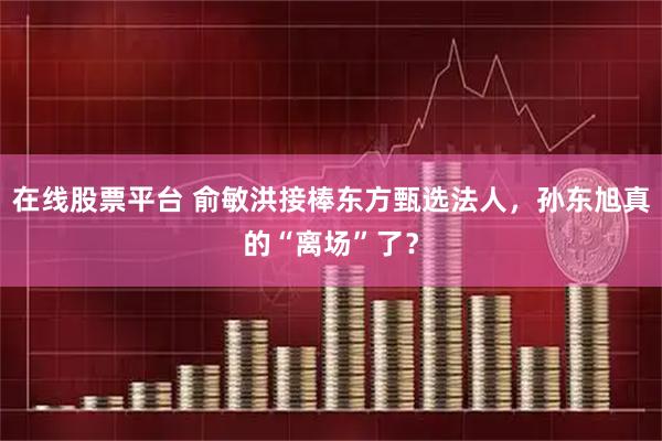 在线股票平台 俞敏洪接棒东方甄选法人，孙东旭真的“离场”了？