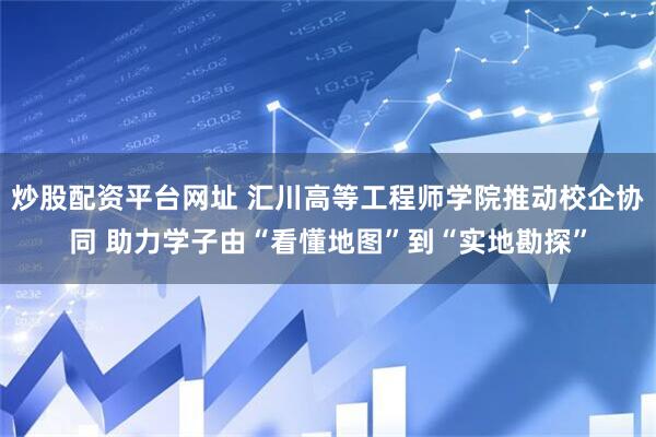 炒股配资平台网址 汇川高等工程师学院推动校企协同 助力学子由“看懂地图”到“实地勘探”