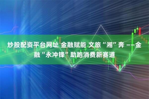 炒股配资平台网址 金融赋能 文旅“湘”奔 ——金融“永冲锋”助跑消费新赛道
