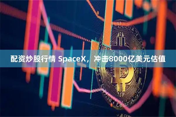 配资炒股行情 SpaceX，冲击8000亿美元估值