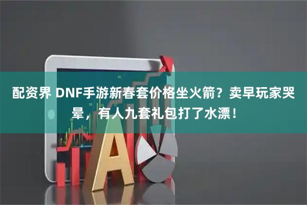 配资界 DNF手游新春套价格坐火箭？卖早玩家哭晕，有人九套礼包打了水漂！