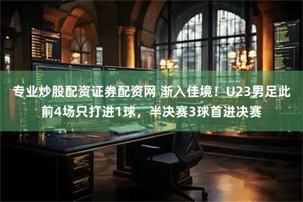 专业炒股配资证券配资网 渐入佳境！U23男足此前4场只打进1球，半决赛3球首进决赛