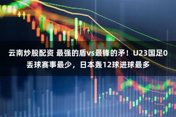 云南炒股配资 最强的盾vs最锋的矛！U23国足0丢球赛事最少，日本轰12球进球最多