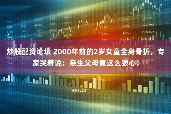 炒股配资论坛 2000年前的2岁女童全身骨折，专家哭着说：亲生父母竟这么狠心！