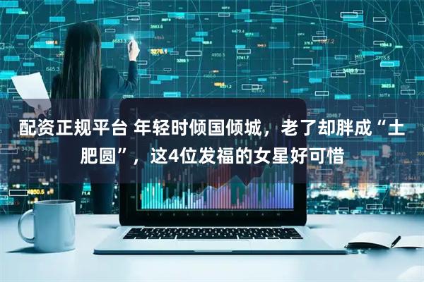 配资正规平台 年轻时倾国倾城，老了却胖成“土肥圆”，这4位发福的女星好可惜