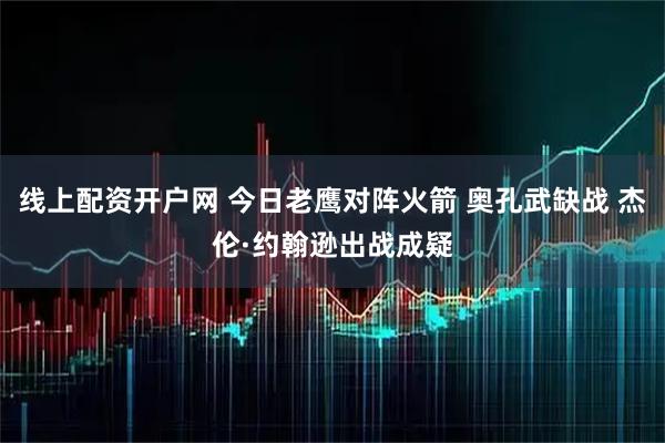 线上配资开户网 今日老鹰对阵火箭 奥孔武缺战 杰伦·约翰逊出战成疑