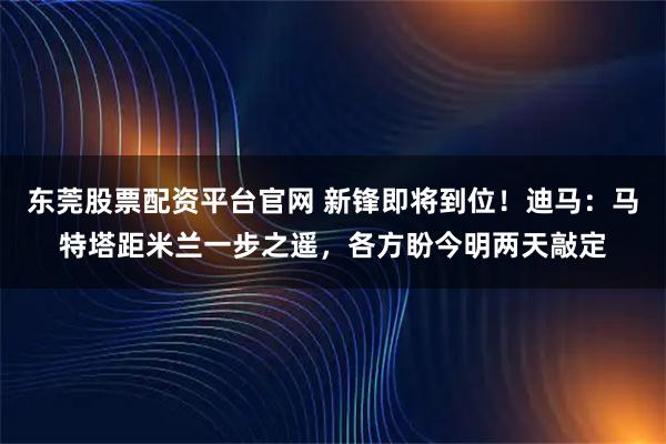 东莞股票配资平台官网 新锋即将到位！迪马：马特塔距米兰一步之遥，各方盼今明两天敲定