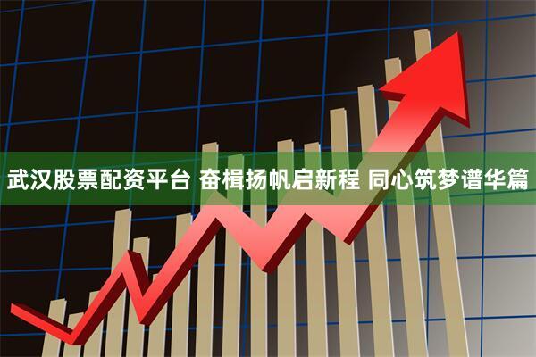 武汉股票配资平台 奋楫扬帆启新程 同心筑梦谱华篇