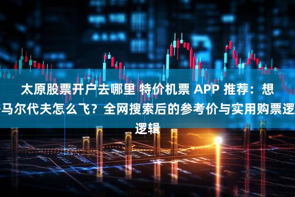 太原股票开户去哪里 特价机票 APP 推荐：想去马尔代夫怎么飞？全网搜索后的参考价与实用购票逻辑
