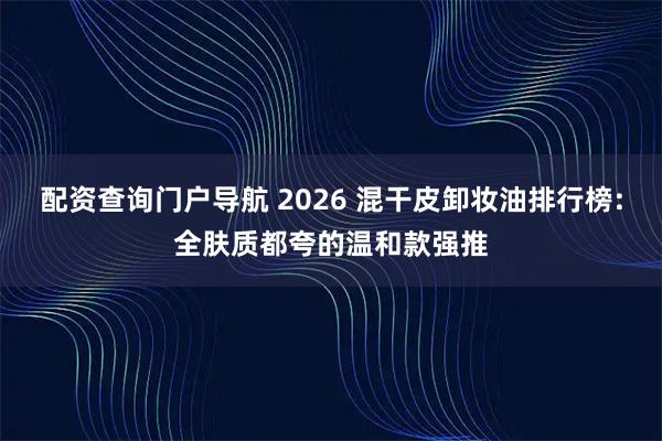 配资查询门户导航 2026 混干皮卸妆油排行榜:全肤质都夸的温和款强推