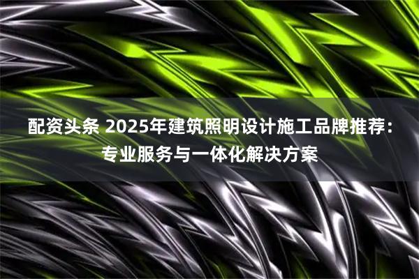 配资头条 2025年建筑照明设计施工品牌推荐：专业服务与一体化解决方案
