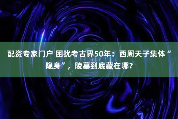 配资专家门户 困扰考古界50年：西周天子集体“隐身”，陵墓到底藏在哪？