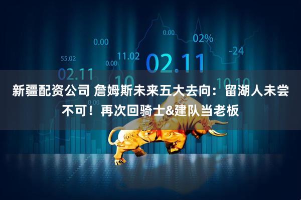 新疆配资公司 詹姆斯未来五大去向：留湖人未尝不可！再次回骑士&建队当老板