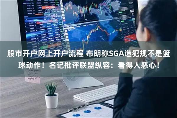 股市开户网上开户流程 布朗称SGA造犯规不是篮球动作！名记批评联盟纵容：看得人恶心！