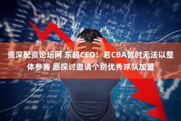 资深配资论坛网 东超CEO：若CBA暂时无法以整体参赛 愿探讨邀请个别优秀球队加盟