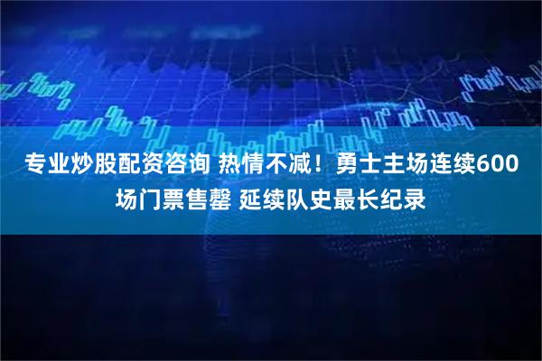 专业炒股配资咨询 热情不减！勇士主场连续600场门票售罄 延续队史最长纪录