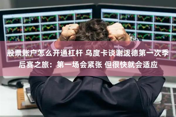 股票账户怎么开通杠杆 乌度卡谈谢泼德第一次季后赛之旅：第一场会紧张 但很快就会适应