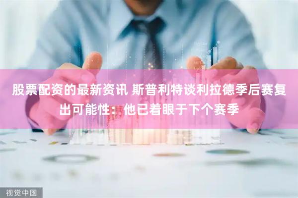 股票配资的最新资讯 斯普利特谈利拉德季后赛复出可能性：他已着眼于下个赛季