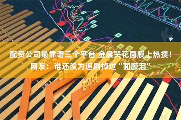 配资公司最靠谱三个平台 金晨哭花面膜上热搜！网友：谁还没为追剧掉过“面膜泪”