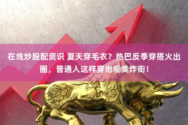 在线炒股配资识 夏天穿毛衣？热巴反季穿搭火出圈，普通人这样穿也能美炸街！