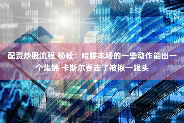 配资炒股流程 杨毅：哈滕本场的一些动作能出一个集锦 卡斯尔要走了被揪一跟头